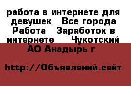 работа в интернете для девушек - Все города Работа » Заработок в интернете   . Чукотский АО,Анадырь г.